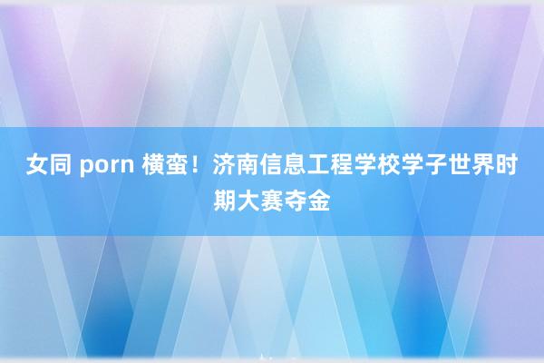 女同 porn 横蛮！济南信息工程学校学子世界时期大赛夺金