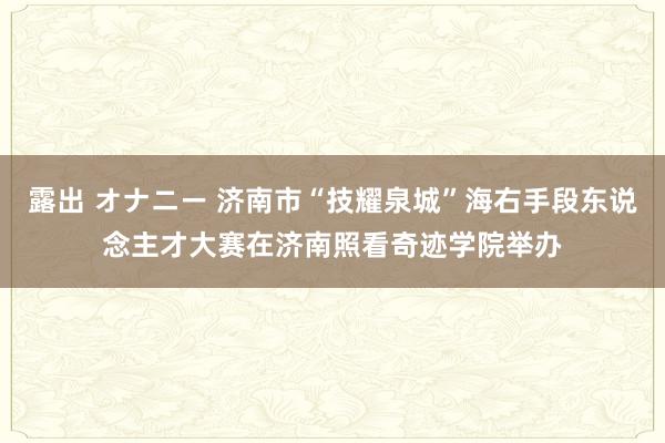 露出 オナニー 济南市“技耀泉城”海右手段东说念主才大赛在济南照看奇迹学院举办