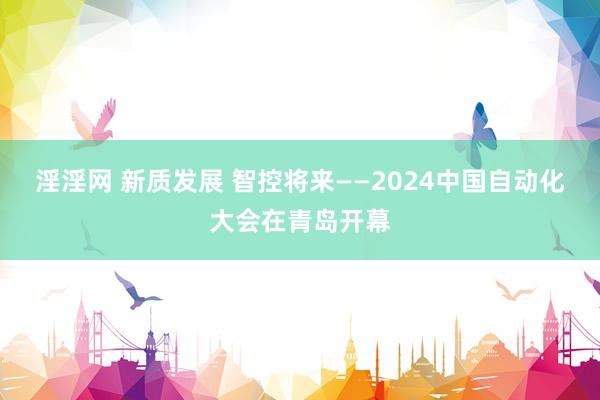 淫淫网 新质发展 智控将来——2024中国自动化大会在青岛开幕