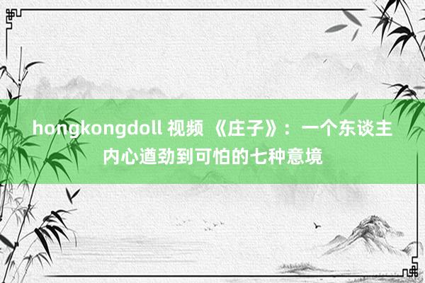 hongkongdoll 视频 《庄子》：一个东谈主内心遒劲到可怕的七种意境