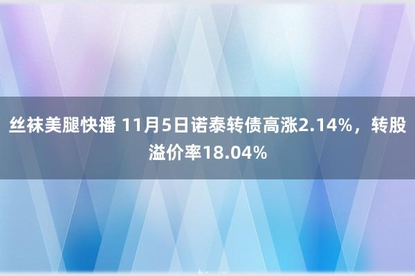 丝袜美腿快播 11月5日诺泰转债高涨2.14%，转股溢价率18.04%