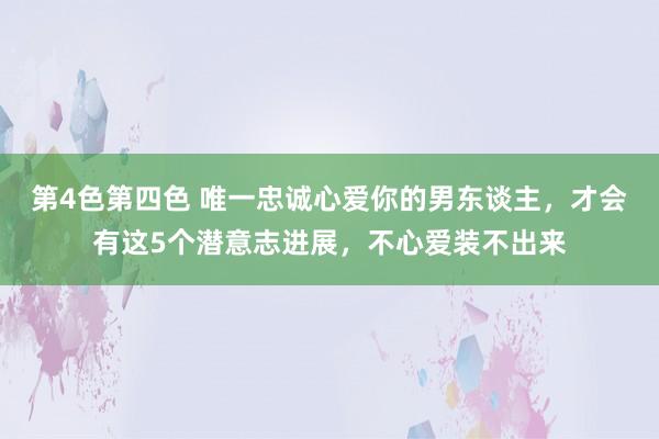 第4色第四色 唯一忠诚心爱你的男东谈主，才会有这5个潜意志进展，不心爱装不出来