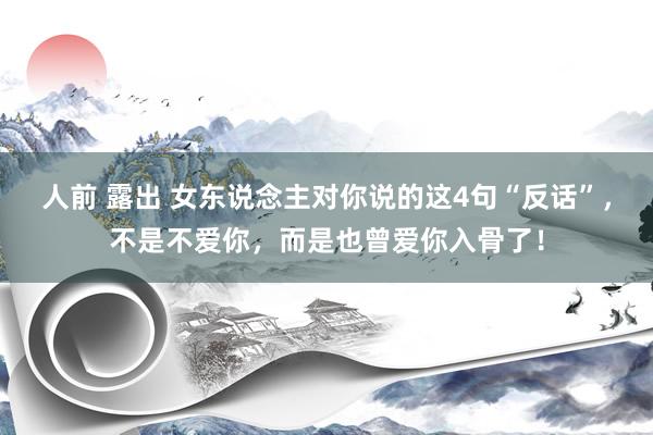 人前 露出 女东说念主对你说的这4句“反话”，不是不爱你，而是也曾爱你入骨了！