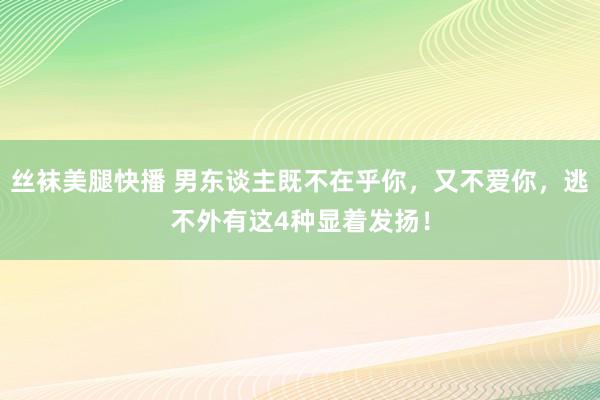 丝袜美腿快播 男东谈主既不在乎你，又不爱你，逃不外有这4种显着发扬！