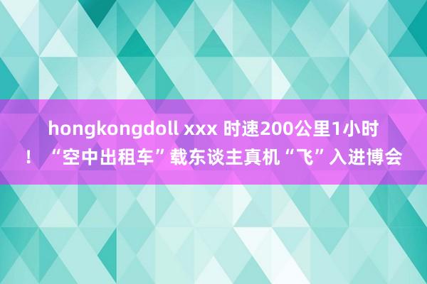 hongkongdoll xxx 时速200公里1小时！ “空中出租车”载东谈主真机“飞”入进博会