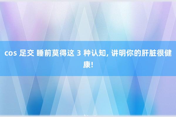 cos 足交 睡前莫得这 3 种认知， 讲明你的肝脏很健康!