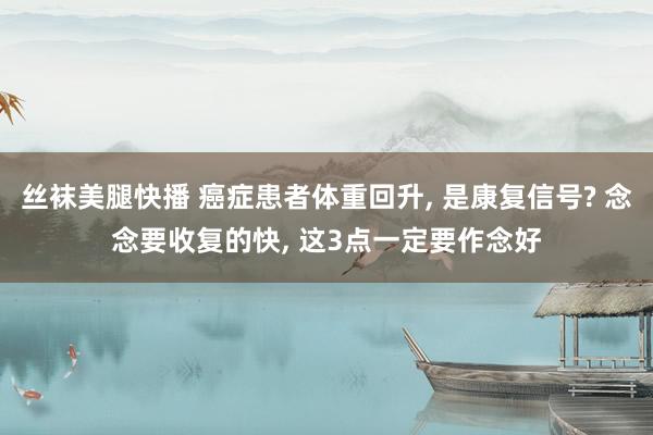 丝袜美腿快播 癌症患者体重回升， 是康复信号? 念念要收复的快， 这3点一定要作念好