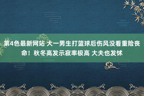 第4色最新网站 大一男生打篮球后伤风没看重险丧命！秋冬高发示寂率极高 大夫也发怵