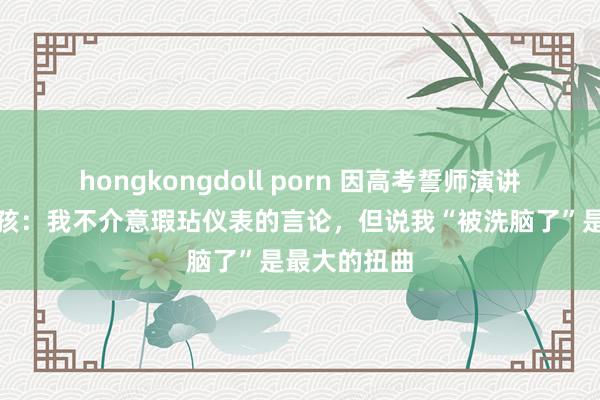 hongkongdoll porn 因高考誓师演讲被网暴的女孩：我不介意瑕玷仪表的言论，但说我“被洗脑了”是最大的扭曲