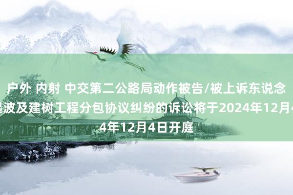 户外 内射 中交第二公路局动作被告/被上诉东说念主的1起波及建树工程分包协议纠纷的诉讼将于2024年12月4日开庭