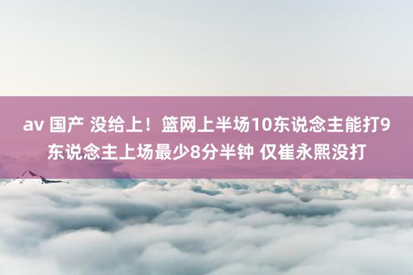 av 国产 没给上！篮网上半场10东说念主能打9东说念主上场最少8分半钟 仅崔永熙没打