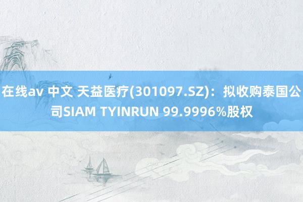 在线av 中文 天益医疗(301097.SZ)：拟收购泰国公司SIAM TYINRUN 99.9996%股权