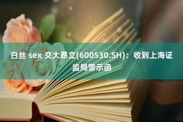 白丝 sex 交大昂立(600530.SH)：收到上海证监局警示函