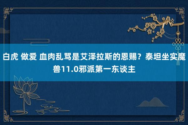 白虎 做爱 血肉乱骂是艾泽拉斯的恩赐？泰坦坐实魔兽11.0邪派第一东谈主