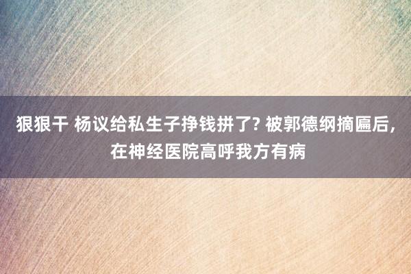 狠狠干 杨议给私生子挣钱拼了? 被郭德纲摘匾后， 在神经医院高呼我方有病