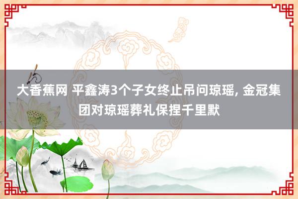 大香蕉网 平鑫涛3个子女终止吊问琼瑶， 金冠集团对琼瑶葬礼保捏千里默