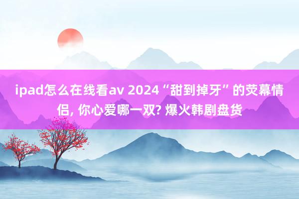 ipad怎么在线看av 2024“甜到掉牙”的荧幕情侣， 你心爱哪一双? 爆火韩剧盘货