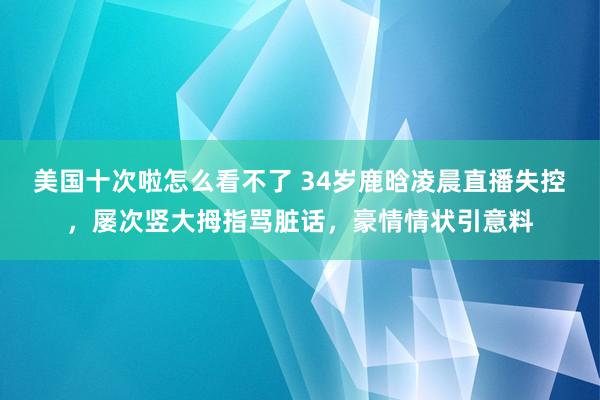 美国十次啦怎么看不了 34岁鹿晗凌晨直播失控，屡次竖大拇指骂脏话，豪情情状引意料