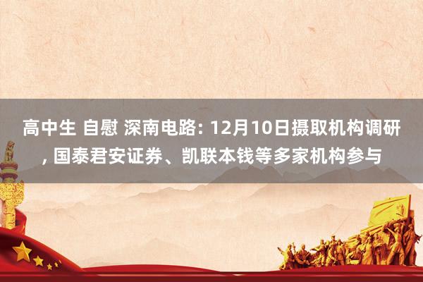 高中生 自慰 深南电路: 12月10日摄取机构调研， 国泰君安证券、凯联本钱等多家机构参与