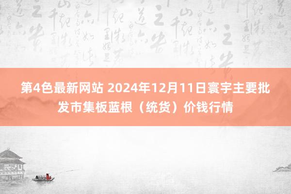 第4色最新网站 2024年12月11日寰宇主要批发市集板蓝根（统货）价钱行情