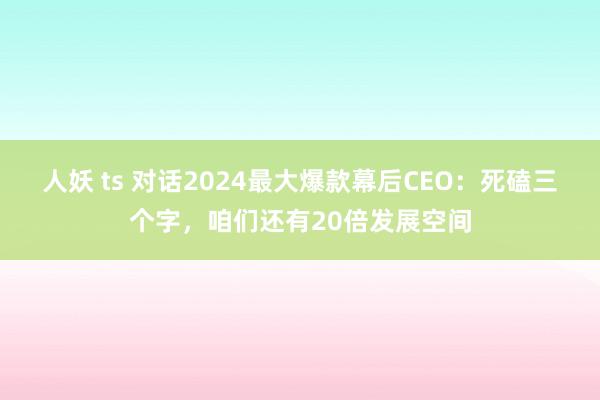 人妖 ts 对话2024最大爆款幕后CEO：死磕三个字，咱们还有20倍发展空间