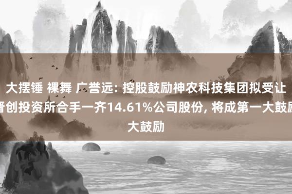 大摆锤 裸舞 广誉远: 控股鼓励神农科技集团拟受让晋创投资所合手一齐14.61%公司股份， 将成第一大鼓励