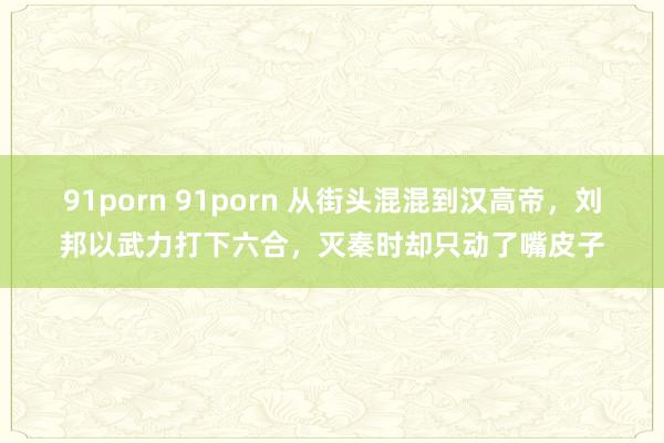 91porn 91porn 从街头混混到汉高帝，刘邦以武力打下六合，灭秦时却只动了嘴皮子