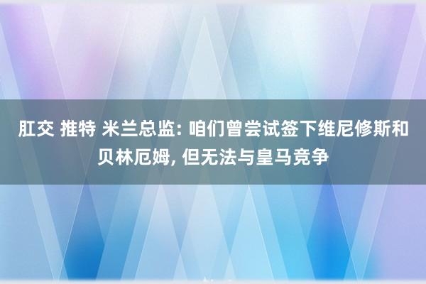 肛交 推特 米兰总监: 咱们曾尝试签下维尼修斯和贝林厄姆， 但无法与皇马竞争