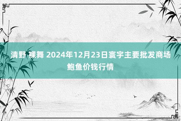 清野 裸舞 2024年12月23日寰宇主要批发商场鲍鱼价钱行情