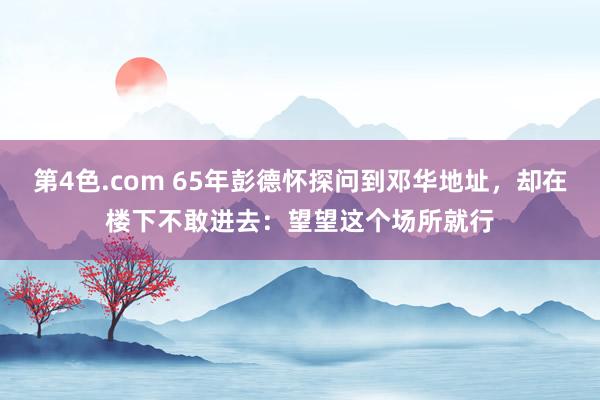 第4色.com 65年彭德怀探问到邓华地址，却在楼下不敢进去：望望这个场所就行