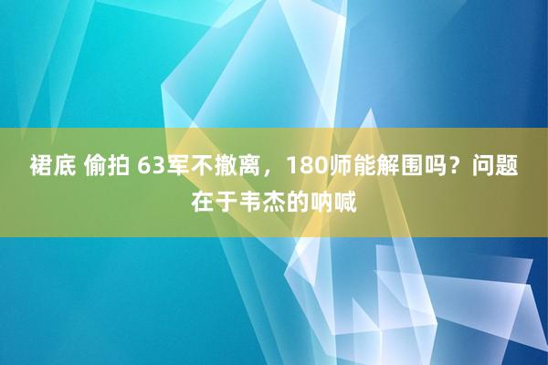 裙底 偷拍 63军不撤离，180师能解围吗？问题在于韦杰的呐喊