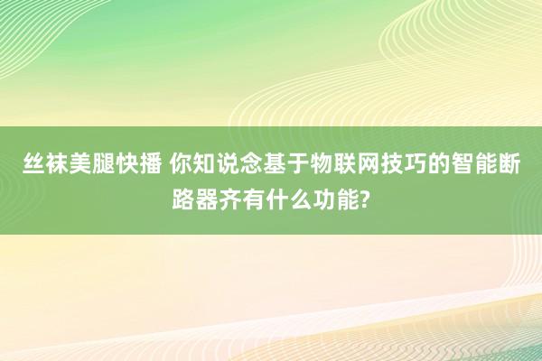 丝袜美腿快播 你知说念基于物联网技巧的智能断路器齐有什么功能?