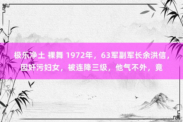 极乐净土 裸舞 1972年，63军副军长余洪信，因奸污妇女，被连降三级，他气不外，竟