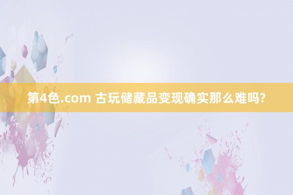 第4色.com 古玩储藏品变现确实那么难吗?