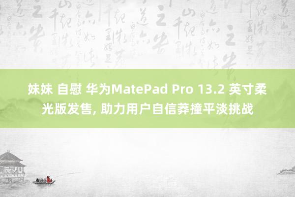 妹妹 自慰 华为MatePad Pro 13.2 英寸柔光版发售， 助力用户自信莽撞平淡挑战