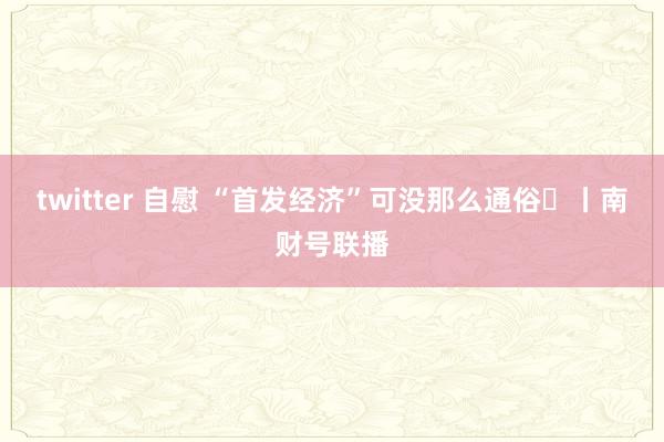 twitter 自慰 “首发经济”可没那么通俗	丨南财号联播