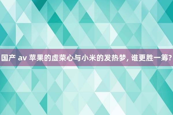 国产 av 苹果的虚荣心与小米的发热梦， 谁更胜一筹?