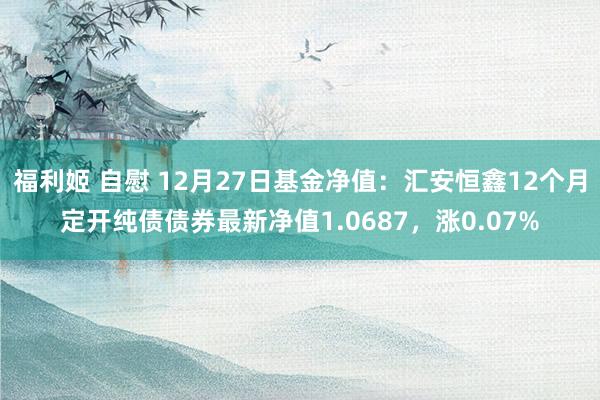 福利姬 自慰 12月27日基金净值：汇安恒鑫12个月定开纯债债券最新净值1.0687，涨0.07%