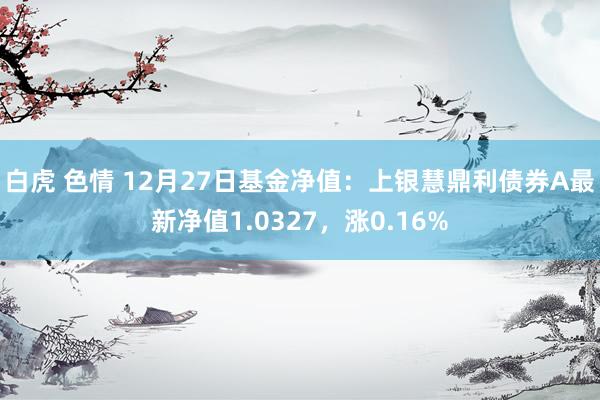 白虎 色情 12月27日基金净值：上银慧鼎利债券A最新净值1.0327，涨0.16%