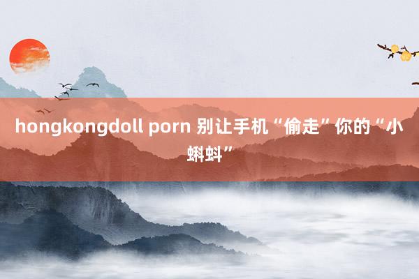 hongkongdoll porn 别让手机“偷走”你的“小蝌蚪”