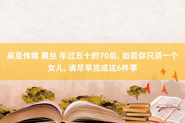 麻豆传媒 黑丝 年过五十的70后， 如若你只须一个女儿， 请尽早完成这6件事