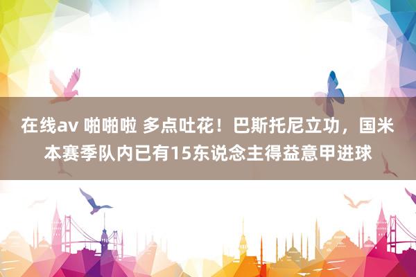 在线av 啪啪啦 多点吐花！巴斯托尼立功，国米本赛季队内已有15东说念主得益意甲进球