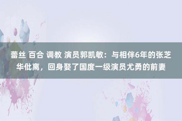 蕾丝 百合 调教 演员郭凯敏：与相伴6年的张芝华仳离，回身娶了国度一级演员尤勇的前妻