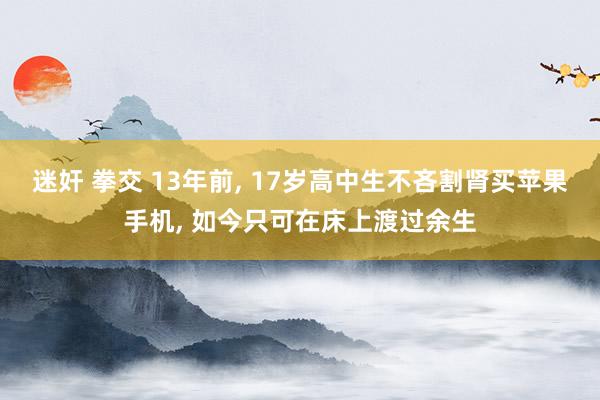 迷奸 拳交 13年前， 17岁高中生不吝割肾买苹果手机， 如今只可在床上渡过余生