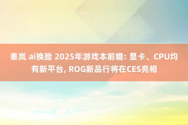 秦岚 ai换脸 2025年游戏本前瞻: 显卡、CPU均有新平台， ROG新品行将在CES亮相