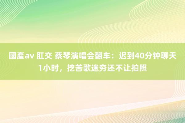 國產av 肛交 蔡琴演唱会翻车：迟到40分钟聊天1小时，挖苦歌迷穷还不让拍照