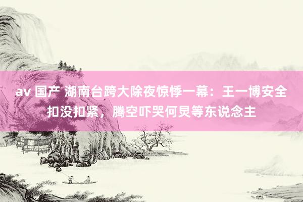 av 国产 湖南台跨大除夜惊悸一幕：王一博安全扣没扣紧，腾空吓哭何炅等东说念主