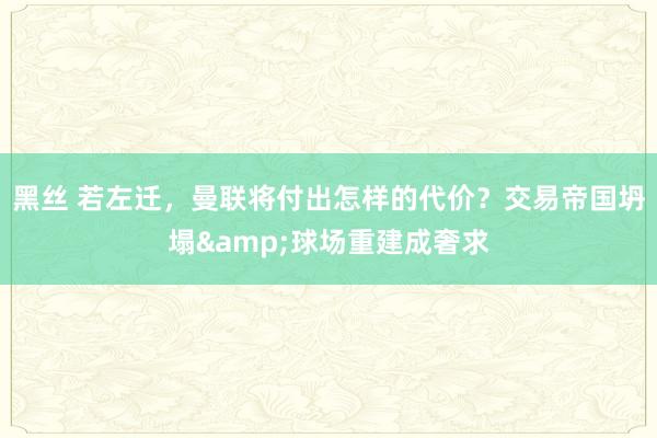 黑丝 若左迁，曼联将付出怎样的代价？交易帝国坍塌&球场重建成奢求