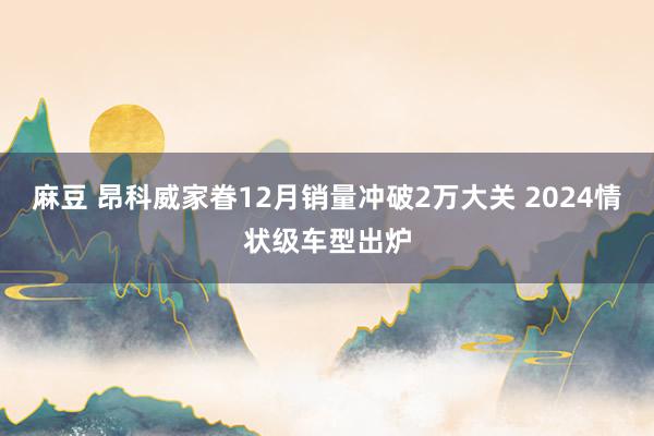 麻豆 昂科威家眷12月销量冲破2万大关 2024情状级车型出炉