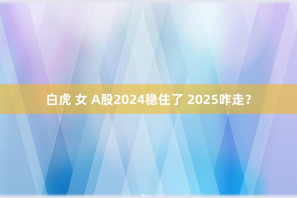 白虎 女 A股2024稳住了 2025咋走？